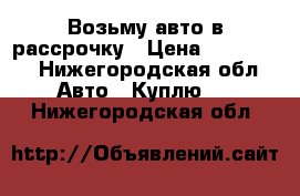 Возьму авто в рассрочку › Цена ­ 100 000 - Нижегородская обл. Авто » Куплю   . Нижегородская обл.